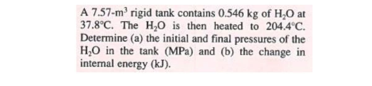 A 7.57-m rigid tank contains 0.546 kg of H,O at
37.8°C. The H0 is then heated to 204.4°C.
Determine (a) the initial and final pressures of the
H,O in the tank (MPa) and (b) the change in
internal energy (kJ).
