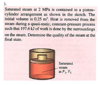 3.
Saturated steam at 2 MPa is contained in a piston-
cylinder arrangement as shown in the sketch. The
initial volume is 0.25 m. Heat is removed from the
steam during a quasi-static, constant-pressure process
such that 197.6 kJ of work is done by the surroundings
on the steam. Determine the quality of the steam at the
final state.
Saturated
steam
at P1, V
