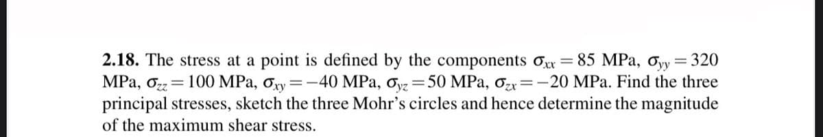 2.18. The stress at a point is defined by the components Oxr = 85 MPa, Oyy= 320
MPa, oz= 100 MPa, Ory =-40 MPa, ơ =50 MPa, ơzx=-20 MPa. Find the three
principal stresses, sketch the three Mohr's circles and hence determine the magnitude
of the maximum shear stress.
yz
