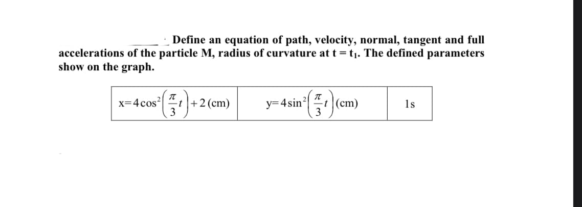 Define an equation of path, velocity, normal, tangent and full
accelerations of the particle M, radius of curvature at t = t,. The defined parameters
show on the graph.
y=4sin" (cn
x=4cos|
-t|+2(cm)
t (cm)
1s
