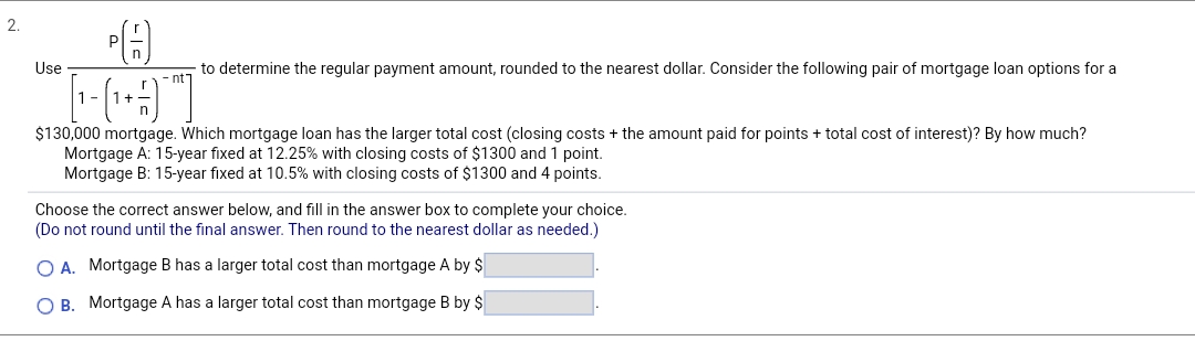 2.
Use
啁
to determine the regular payment amount, rounded to the nearest dollar. Consider the following pair of mortgage loan options for a
[
$130,000 mortgage. Which mortgage loan has the larger total cost (closing costs + the amount paid for points + total cost of interest)? By how much?
Mortgage A: 15-year fixed at 12.25% with closing costs of $1300 and 1 point.
Mortgage B: 15-year fixed at 10.5% with closing costs of $1300 and 4 points.
Choose the correct answer below, and fill in the answer box to complete your choice.
(Do not round until the final answer. Then round to the nearest dollar as needed.)
OA. Mortgage B has a larger total cost than mortgage A by $
OB. Mortgage A has a larger total cost than mortgage B by $