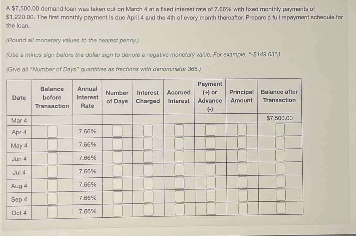 A $7,500.00 demand loan was taken out on March 4 at a fixed interest rate of 7.66% with fixed monthly payments of
$1,220.00. The first monthly payment is due April 4 and the 4th of every month thereafter. Prepare a full repayment schedule for
the loan.
(Round all monetary values to the nearest penny.)
(Use a minus sign before the dollar sign to denote a negative monetary value. For example, "-$149.63".)
(Give all "Number of Days" quantities as fractions with denominator 365.)
Date
Balance
before
Transaction
Annual
Interest
Rate
Number Interest Accrued
of Days Charged Interest
Payment
(+) or
Advance
Amount
Principal Balance after
Transaction
(-)
Mar 4
$7,500.00
Apr 4
7.66%
May 4
7.66%
Jun 4
7.66%
Jul 4
7.66%
Aug 4
7.66%
Sep 4
7.66%
Oct 4
7.66%