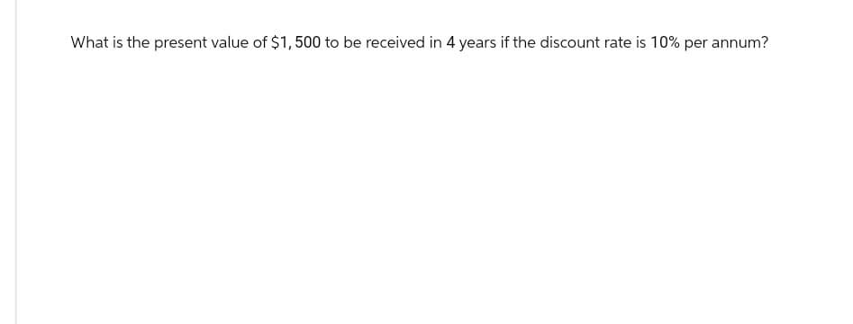 What is the present value of $1,500 to be received in 4 years if the discount rate is 10% per annum?