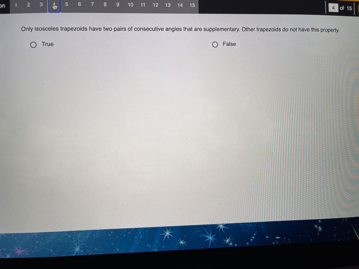 on
1 2 3
5 6 7 8 9
9 10 11 12 13 14 15
4 of 15
Only isosceles trapezoids have two pairs of consecutive angles that are supplementary. Other trapezoids do not have this property.
O True
O False
