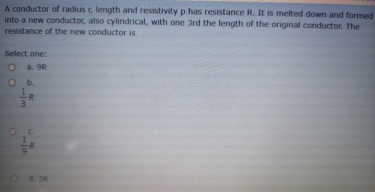 A conductor of radius r, length and resistivity p has resistance R. It is melted down and formed
into a new conductor, also cylindrical, with one 3rd the length of the original conductor. The
resistance of the new conductor is
Select one:
a. 9R
b.
C.
d. 3R
1/3
6/1
