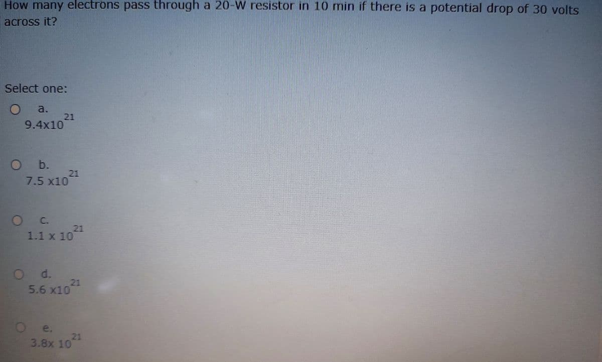 How many electrons pass through a 20-W resistor in 10 min if there is a potential drop of 30 volts
across it?
Select one:
a.
21
9.4x10
O b.
21
7.5 x10
O C.
21
1.1 x 10
Od.
21
5.6 x10
e.
21
3.8x 10
