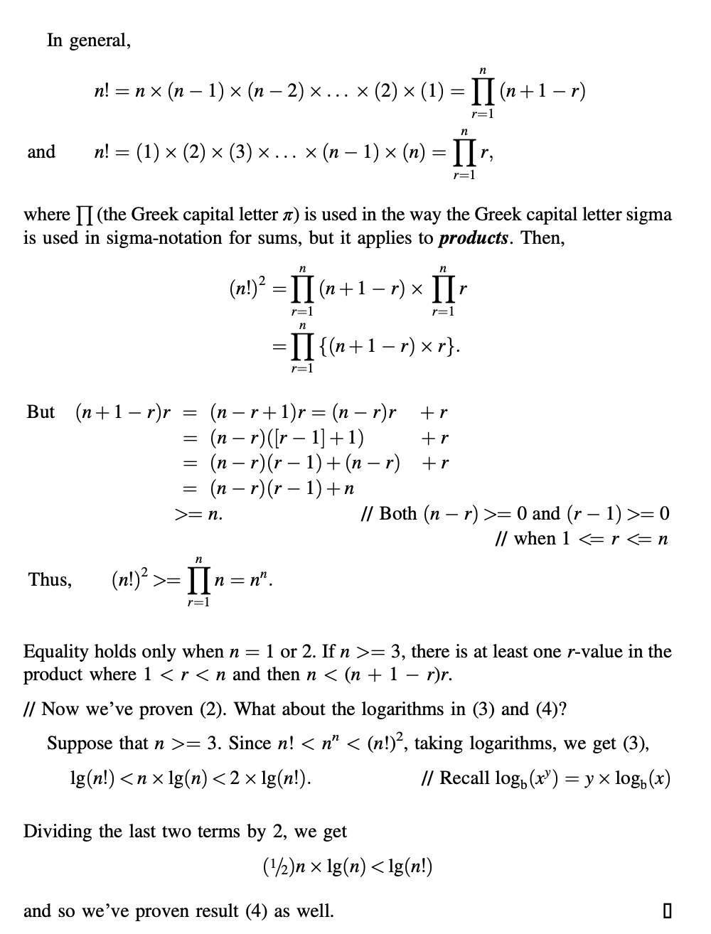 In general,
in
n!
— пх (п— 1) x ( - 2) х... x (2)х (1) —D П (п+1—r)
r=1
and
n! 3D (1) x (2) х (3) х... x (п—1)x (п) %3D I7,
r=1
where II (the Greek capital letter n) is used in the way the Greek capital letter sigma
is used in sigma-notation for sums, but it applies to products. Then,
n
n
(n!)' = 1I (n+1– r) x
r=1
r=1
n
=II {(n+1– r) × r}.
r=1
But (n+1– r)r
(n – r+1)r = (n – r)r +r
(n – r)([r – 1] +1)
(n – r)(r – 1) + (n – r) +r
= (n – r)(r – 1) +n
+r
// Both (n – r) >= 0 and (r – 1) >= 0
// when 1 <= r = n
>= n.
Thus,
(n!)“ >=
n = n".
r=1
1 or 2. If n >= 3, there is at least one r-value in the
Equality holds only when n =
product where 1 < r < n and then n < (n + 1 – r)r.
-
// Now we've proven (2). What about the logarithms in (3) and (4)?
Suppose that n >= 3. Since n! < n" < (n!)°, taking logarithms, we get (3),
lg(n!) <пx1g(n) <2х1g(n!).
// Recall log, (x) = y x log, (x)
Dividing the last two terms by 2, we get
(½)n x lg(n) < lg(n!)
and so we’ve proven result (4) as well.
