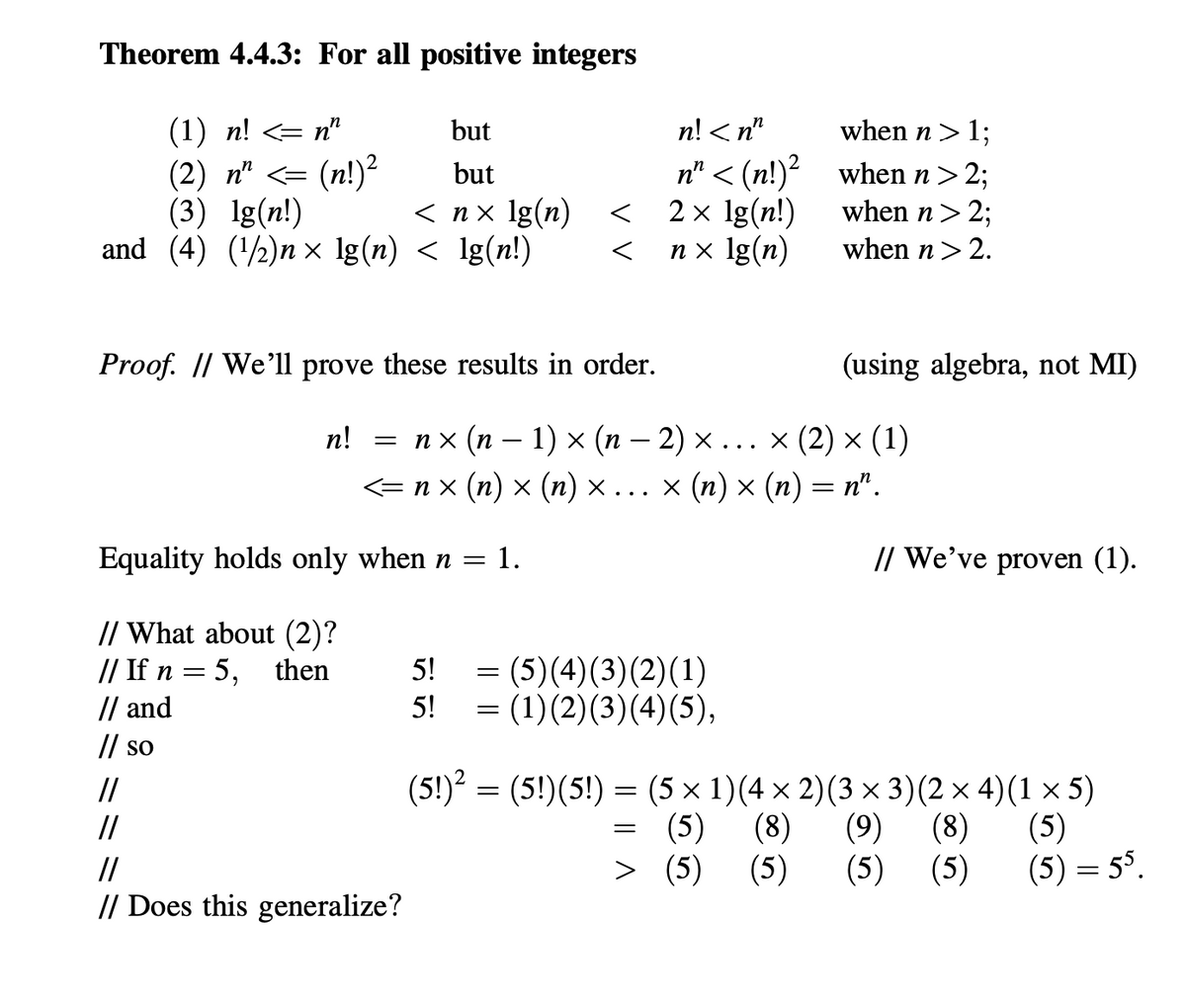 Theorem 4.4.3: For all positive integers
(1) n! <= n"
but
n! < n"
when n> 1;
(n!)²
(3) Ig(n!)
and (4) (½)n x lg(n) < lg(n!)
n" < (n!)² when n> 2;
2 x lg(n!)
n x lg(n)
(2) п" <-
but
< nx lg(n)
when n> 2;
when n> 2.
Proof. |/ We'll prove these results in order.
(using algebra, not MI)
п! 3D пх (п —
1) x (п — 2) х.x (2) x (1)
x (п) x (п) — п".
<nx (п) x (п) х... х
Equality holds only when n =
1.
// We've proven (1).
// What about (2)?
// If n = 5, then
// and
// so
5! = (5)(4)(3)(2)(1)
5!
= (1)(2)(3)(4)(5),
(5!) = (5!)(5!) = (5 × 1)(4 × 2)(3 × 3)(2 × 4)(1 × 5)
= (5)
> (5)
//
(8)
(9)
(8)
(5)
(5)
(5)
(5) = 55.
//
//
(5)
// Does this generalize?
