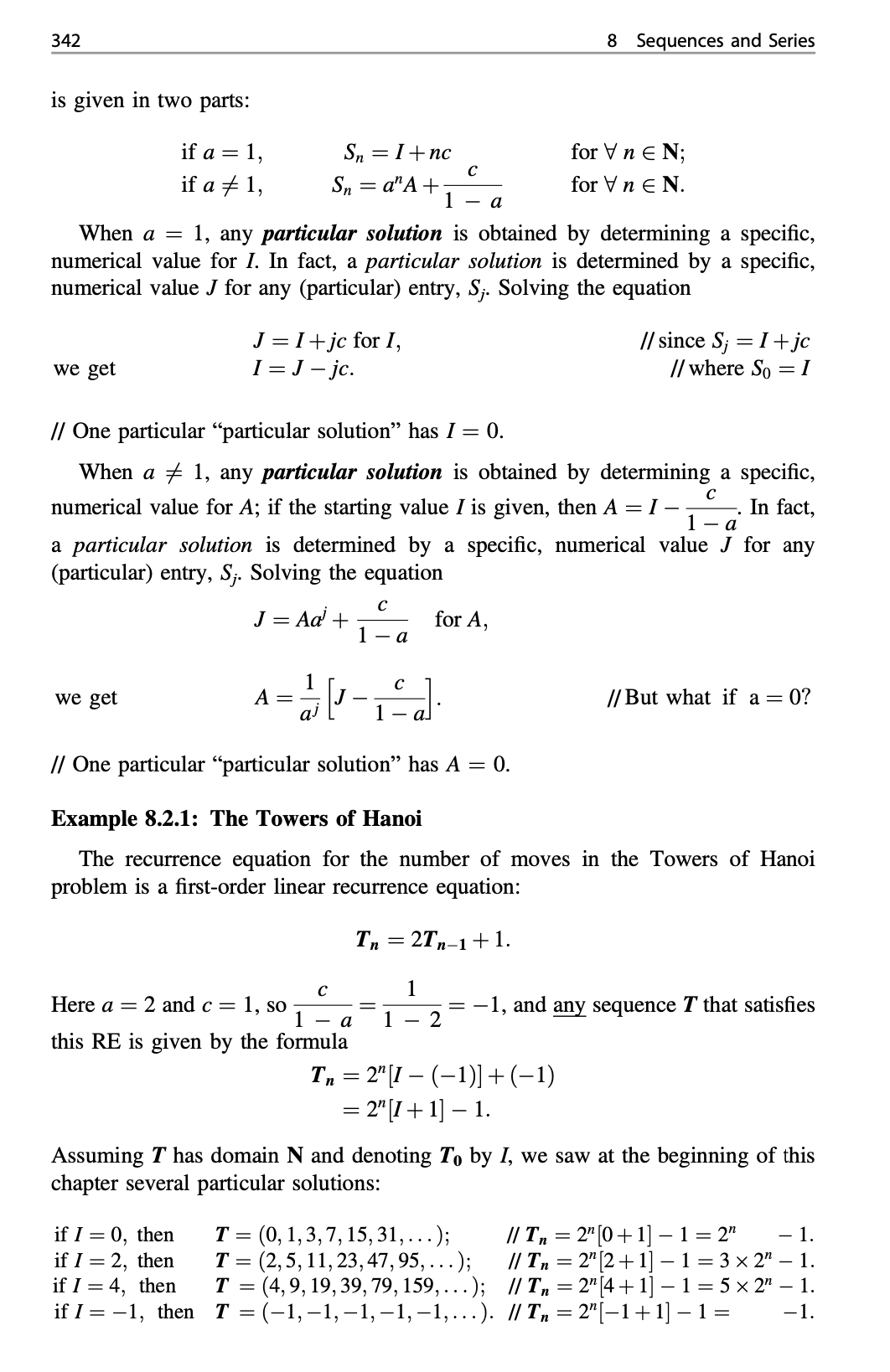 342
8 Sequences and Series
is given in two parts:
if a = 1,
Sn =I+nc
for V n E N;
if a + 1,
Sn = a"A+
1
for Vn E N.
a
When a = 1, any particular solution is obtained by determining a specific,
numerical value for I. In fact, a particular solution is determined by a specific,
numerical value J for any (particular) entry, S;. Solving the equation
J =I+ jc for I,
I = J - jc.
// since S; = I+ jc
// where So =I
we get
// One particular “particular solution" has I = 0.
When a + 1, any particular solution is obtained by determining a specific,
numerical value for A; if the starting value I is given, then A = I –
In fact,
1 - a
a particular solution is determined by a specific, numerical value J for any
(particular) entry, S;. Solving the equation
J = Ad +
for A,
1 - a
we get
A =
// But what if a = 0?
1
// One particular “particular solution" has A = 0.
Example 8.2.1: The Towers of Hanoi
The recurrence equation for the number of moves in the Towers of Hanoi
problem is a first-order linear recurrence equation:
Tn = 2T,-1+ 1.
1
-1, and any sequence T that satisfies
2
Here a =
2 and c =
1, so
1
- a
1
this RE is given by the formula
Tn = 2" [1 – (–1)] +(-1)
= 2"[I + 1] – 1.
Assuming T has domain N and denoting T, by I, we saw at the beginning of this
chapter several particular solutions:
if I = 0, then
if I = 2, then
if I = 4, then
if I %3D-1, then Т%3D(-1,-1,-1, -1,-1,...). /Т, %3 2"|-1+1]— 1%3
= (0, 1,3,7, 15, 31,...);
T = (2,5, 11, 23, 47, 95, ...);
T = (4,9, 19, 39, 79, 159,...); // T, = 2" [4 + 1] – 1= 5 x 2" – 1.
// T, = 2" (0+1] –1= 2"
// T = 2" [2+ 1]
- 1.
- 1 = 3 × 2" – 1.
-1.
