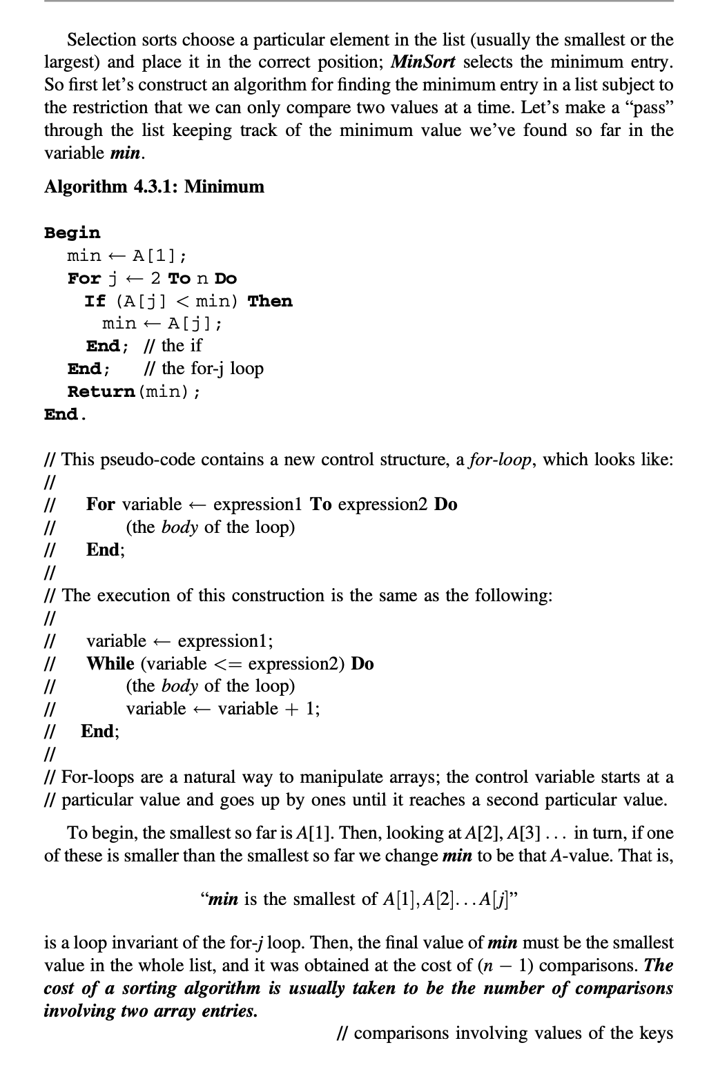 Selection sorts choose a particular element in the list (usually the smallest or the
largest) and place it in the correct position; MinSort selects the minimum entry.
So first let's construct an algorithm for finding the minimum entry in a list subject to
the restriction that we can only compare two values at a time. Let's make a "pass"
through the list keeping track of the minimum value we’ve found so far in the
variable min.
Algorithm 4.3.1: Minimum
Begin
min – A[1];
For j
If (A[j] < min) Then
min + A[j];
+ 2 To n Do
End; // the if
End;
// the for-j loop
Return (min);
End.
// This pseudo-code contains a new control structure, a for-loop, which looks like:
//
For variable –
expression1 To expression2 Do
//
//
//
(the body of the loop)
End;
//
// The execution of this construction is the same as the following:
//
variable
//
expression1;
While (variable <= expression2) Do
(the body of the loop)
variable + 1;
//
//
//
variable +
// End;
//
// For-loops are a natural way to manipulate arrays; the control variable starts at a
// particular value and goes up by ones until it reaches a second particular value.
To begin, the smallest so far is A[1]. Then, looking at A[2], A[3] ... in turn, if one
of these is smaller than the smallest so far we change min to be that A-value. That is,
"min is the smallest of A[1], A[2].. .A[j]"
is a loop invariant of the for-j loop. Then, the final value of min must be the smallest
value in the whole list, and it was obtained at the cost of (n
1) comparisons. The
cost of a sorting algorithm is usually taken to be the number of comparisons
involving two array entries.
// comparisons involving values of the keys
