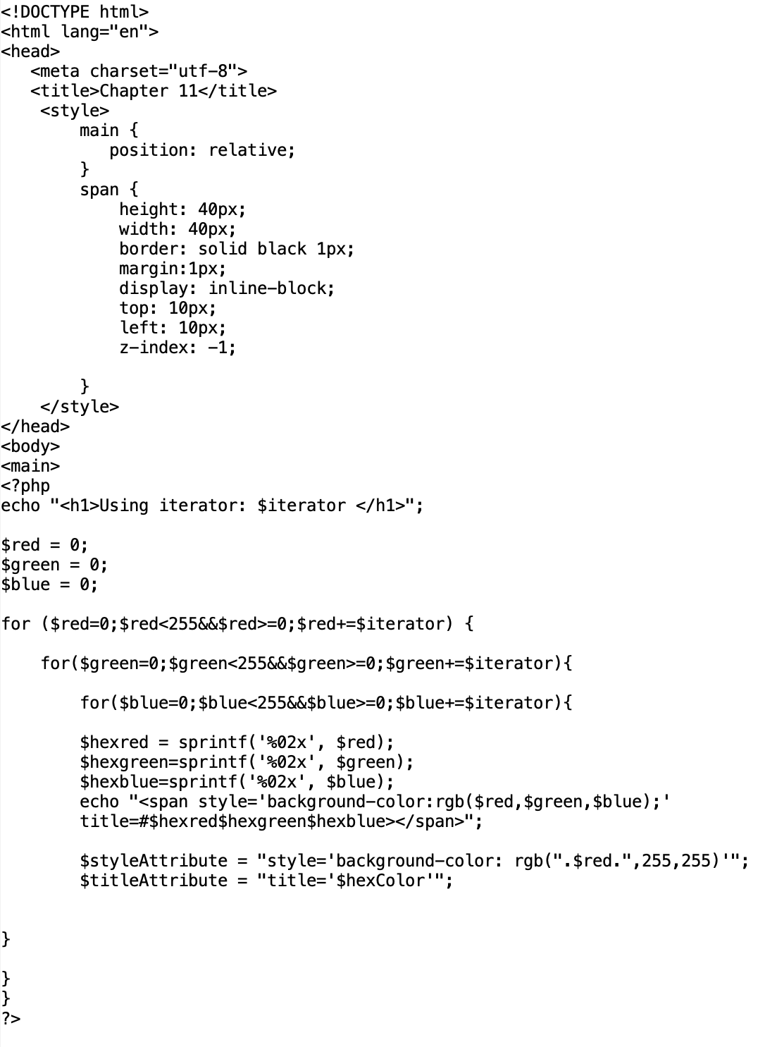 <!DOCTYPE html>
<html lang="en">
<head>
<meta charset="utf-8">
<title>Chapter 11</title>
<style>
main {
</head>
<body>
<main>
}
?>
position: relative;
}
span {
}
</style>
height: 40px;
width: 40px;
border: solid black 1px;
margin:1px;
display: inline-block;
top: 10px;
left: 10px;
z-index: -1;
<?php
echo "<h1>Using iterator: $iterator </h1>";
$red = 0;
$green = 0;
$blue = 0;
for ($red=0; $red<255&&$red>=0; $red+=$iterator) {
for($green=0; $green<255&&$green>=0; $green+=$iterator) {
for($blue=0; $blue<255&&$blue>=0; $blue+=$iterator) {
$hexred = sprintf('%02x', $red);
$hexgreen=sprintf('%02x', $green);
$hexblue-sprintf('%02x', $blue);
echo "<span style="background-color: rgb($red, $green, $blue); '
title=#$hexred$hexgreen$hexblue></span>";
$styleAttribute = "style='background-color: rgb(".$red.", 255, 255) "";
$titleAttribute = "title='$hexColor"";