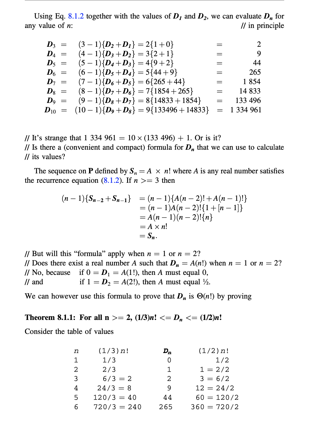 Using Eq. 8.1.2 together with the values of D1 and D2, we can evaluate D, for
any value of n:
// in principle
D3
D4
D5
D6
D7
D8
D9
D10
(3 – 1){D2 +D1} = 2{1+0}
(4 – 1){D3+D2} = 3{2+1}
(5 – 1){D4+D3} = 4{9+2}
(6 – 1){D5+D4} = 5{44+9}
(7 – 1){D6+D5} = 6{265 +44}
(8 – 1){D7+D6} = 7{1854+265}
(9 – 1){D8 +D7} = 8{14833 +1854}
(10 – 1){D9+D3} = 9{133496 +14833}
2
9.
44
265
1 854
14 833
133 496
1 334 961
// It's strange that 1 334 961 =
// Is there a (convenient and compact) formula for D, that we can use to calculate
// its values?
10 x (133 496) + 1. Or is it?
The sequence on P defined by S,= A × n! where A is any real number satisfies
the recurrence equation (8.1.2). If n >= 3 then
(n – 1){Sn-2+Sn-1} = (n – 1){A(n – 2)! +A(n – 1)!}
= (n – 1)A(n – 2)!{1+[n – 1]}
= A(n – 1)(n – 2)!{n}
= Ax n!
= Sn.
// But will this "formula" apply when n = 1 or n =
// Does there exist a real number A such that Dn = A(n!) when n =
// No, because if 0 = D1 = A(1!), then A must equal 0,
// and
2?
1 or n = 2?
if 1 = D2 = A(2!), then A must equal ½.
We can however use this formula to prove that D, is O(n!) by proving
Theorem 8.1.1: For all n >= 2, (1/3)n! <= D, <= (1/2)n!
Consider the table of values
n
(1/3)n!
Dn
(1/2)n!
1
1/3
1/2
2/3
1
1 = 2/2
3
6/3 = 2
3 = 6/2
24/3 = 8
9.
12 = 24/2
120/3 = 40
44
60
= 120/2
6.
720/3 = 240
265
360 = 720/2
|| || || || || || ||
IL || || | || || || ||
ส์ร์ร์ ร์
