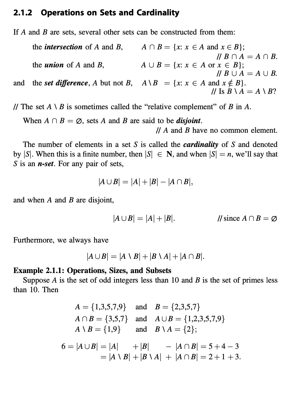 2.1.2
Operations on Sets and Cardinality
If A and B are sets, several other sets can be constructed from them:
the intersection of A and B,
A N B=
{x: х € A and х€ B};
// BN A = A N B.
the union of A and B,
AUB 3D (x: хЕAor x € B};
// BUA= A U B.
and
the set difference, A but not B,
A\B
{x: x € A and x ¢ B}.
// Is B \ A = A \ B?
// The set A \ B is sometimes called the "relative complement" of B in A.
When A N B = Ø, sets A and B are said to be disjoint.
// A and B have no common element.
The number of elements in a set S is called the cardinality of S and denoted
by S. When this is a finite number, then |S E N, and when |S = n, we'll say that
S is an n-set. For any pair of sets,
|AUB| = |A|+|B| – |AN B|,
and when A and B are disjoint,
|AUB| = |A|+ |B|.
// since AN B = Ø
Furthermore, we always have
|AUB| = |A \ B| + |B \ A| + |A N B|.
Example 2.1.1: Operations, Sizes, and Subsets
Suppose A is the set of odd integers less than 10 and B is the set of primes less
than 10. Then
A = {1,3,5,7,9} and
ANB = {3,5,7} and
A \ B = {1,9}
{2,3,5,7}
= {1,2,3,5,7,9}
B \ A = {2};
B =
AUB=
and
%3D
6 = |AUB| = |A|
- |AN B| = 5+4 – 3
= |A \ B| + |B \ A| + |AN B| = 2+1+3.
+ |B|
%3D
%3D
