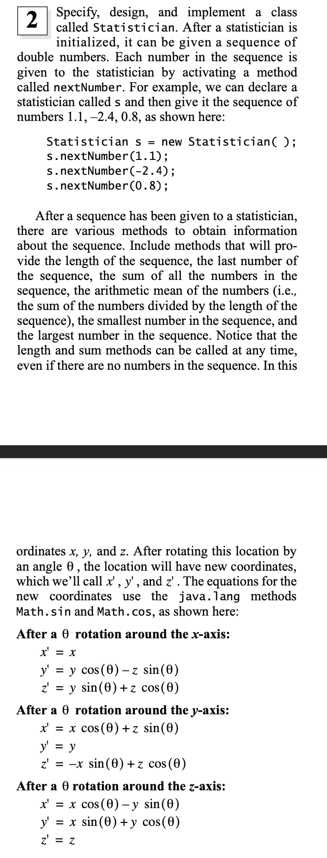 Specify, design, and implement a class
2
called Statistician. After a statistician is
initialized, it can be given a sequence of
double numbers. Each number in the sequence is
given to the statistician by activating a method
called nextNumber. For example, we can declare a
statistician called s and then give it the
numbers 1.1, -2.4, 0.8, as shown here:
sequence
of
Statistician s = new Statistician();
s.nextNumber(1.1);
s.nextNumber(-2.4);
s. nextNumber(0.8);
After a sequence has been given to a statistician,
there are various methods to obtain information
about the sequence. Include methods that will pro-
vide the length of the sequence, the last number of
the sequence, the sum of all the numbers in the
sequence, the arithmetic mean of the numbers (i.e.,
the sum of the numbers divided by the length of the
sequence), the smallest number in the sequence, and
the largest number in the sequence. Notice that the
length and sum methods can be called at any time,
even if there are no numbers in the sequence. In this
ordinates x, y, and z. After rotating this location by
an angle 0, the location will have new coordinates,
which we'll call x' , y', and z'. The equations for the
new coordinates use the java.lang methods
Math.sin and Math.cos, as shown here:
After a 0 rotation around the x-axis:
x' = x
y' = y cos (0) – z sin(0)
z' = y sin(0) +z cos(0)
After a 0 rotation around the y-axis:
x' = x cos (0)+z sin(0)
y' = y
z' = -x sin (0) + z cos (0)
After a 0 rotation around the z-axis:
x' = x cos (0) –y sin(0)
y' = x sin (0) + y cos(0)
z = Z
