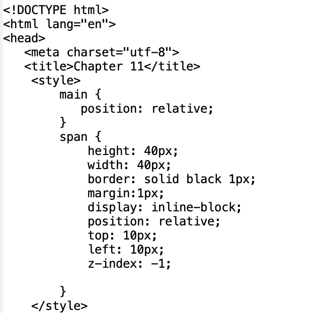 <!DOCTYPE html>
<html lang="en">
<head>
<meta charset="utf-8">
<title>Chapter 11</title>
<style>
main {
position: relative;
}
span {
}
</style>
height: 40px;
width: 40px;
border: solid black 1px;
margin:1px;
display: inline-block;
position: relative;
top: 10px;
left: 10px;
z-index: 1;