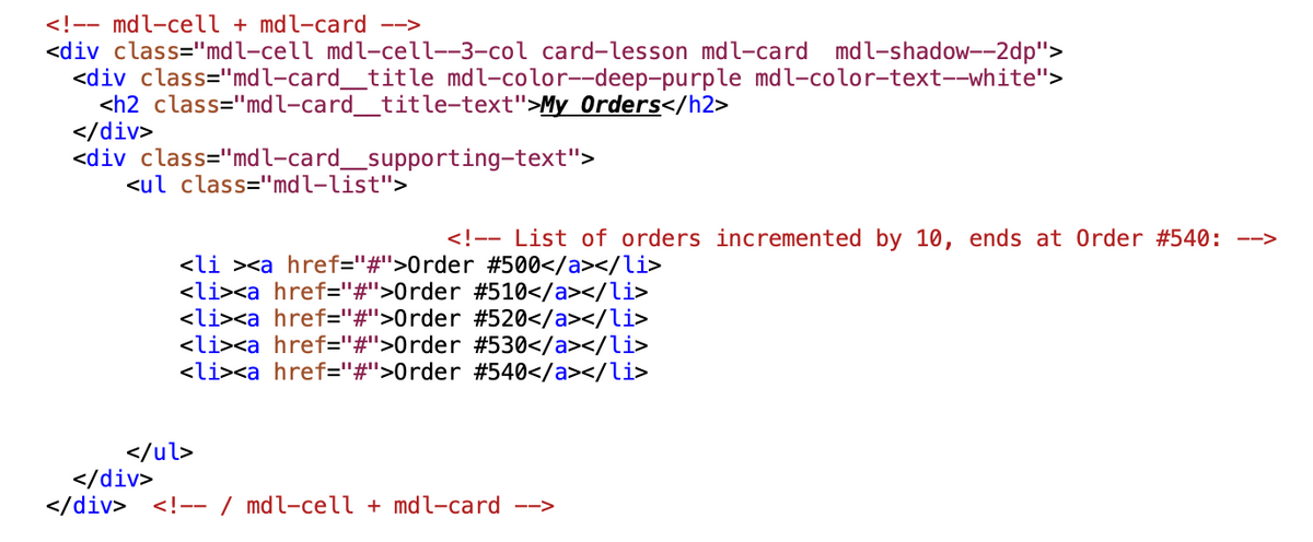 <!-- mdl-cell + mdl-card -->
<div class="mdl-cell mdl-cell--3-col card-lesson mdl-card mdl-shadow--2dp">
<div class="mdl-card_title mdl-color--deep-purple mdl-color-text--white">
<h2 class="mdl-card_title-text">My Orders</h2>
</div>
<div class="mdl-card_supporting-text">
<ul class="mdl-list">
<!-- List of orders incremented by 10, ends at Order # 540: -->
<li><a href="#">Order #500</a></li>
<li><a href="#">Order #510</a></li>
<li><a href="#">Order # 520</a></li>
<li><a href="#">Order # 530</a></li>
<li><a href="#">Order #540</a></li>
</ul>
</div>
</div> <!-- / mdl-cell + mdl-card -->