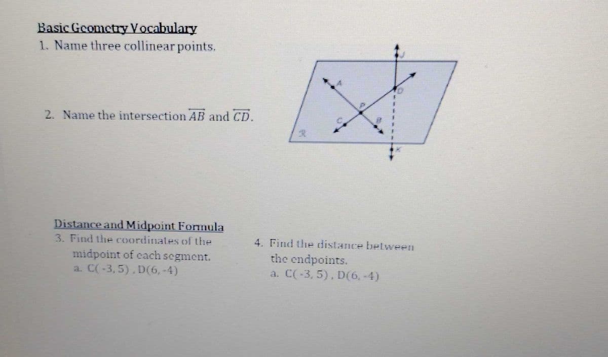 Basic Geometry Vocabulary
1. Name three collinear points.
2. Name the intersection AB and CD.
Distance and Midpoint Formula
3. Find the coordinates of the
midpoint of cach segment.
a. C(-3,5),D(6, -4)
4. Find the distance between
the endpoints.
a. C(-3, 5), D(6,-4)