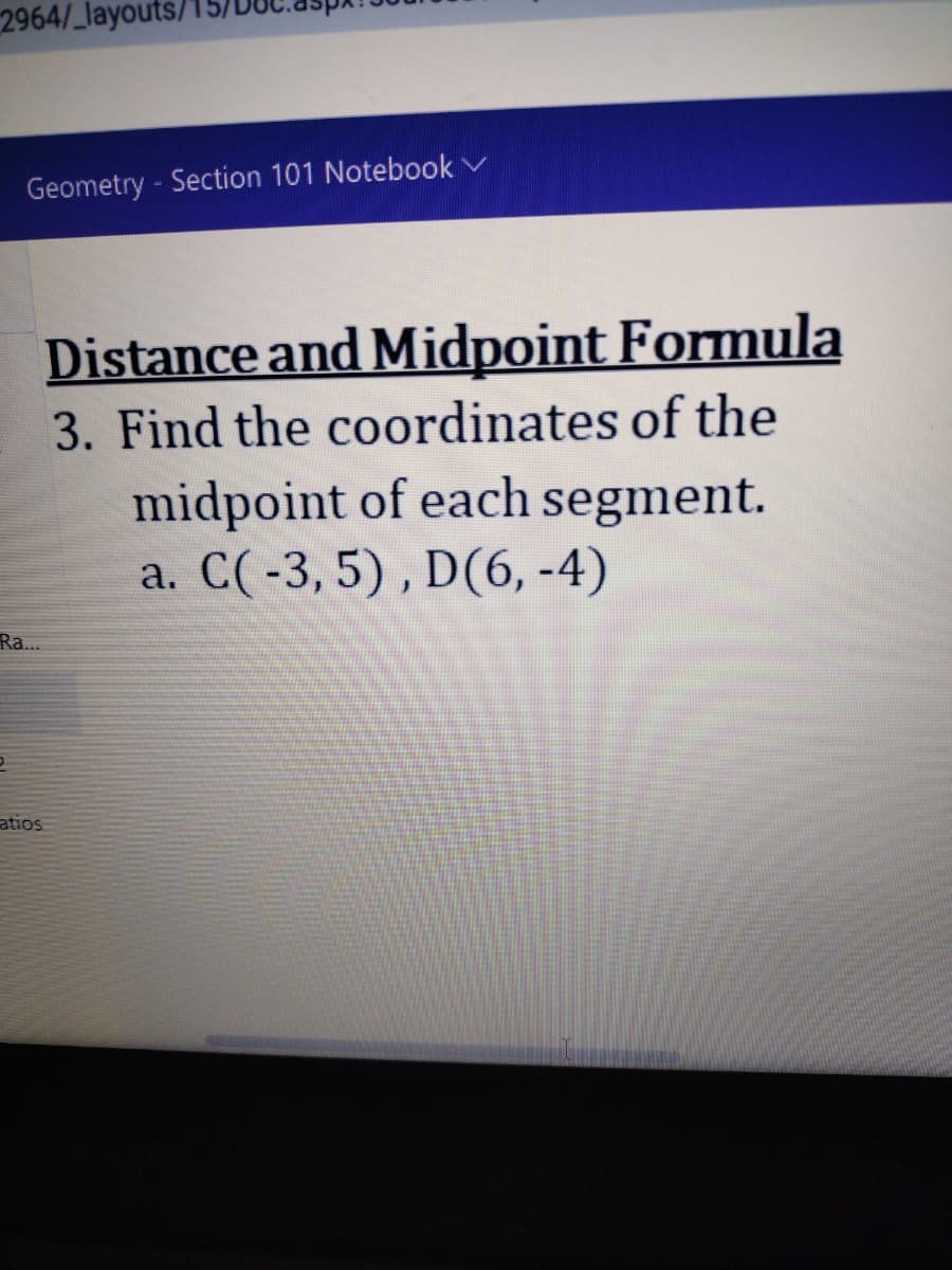 2964/_layouts/
Geometry - Section 101 Notebook ✓
Ra...
2
Distance and Midpoint Formula
3. Find the coordinates of the
ratios
midpoint of each segment.
a. C(-3, 5), D(6,-4)