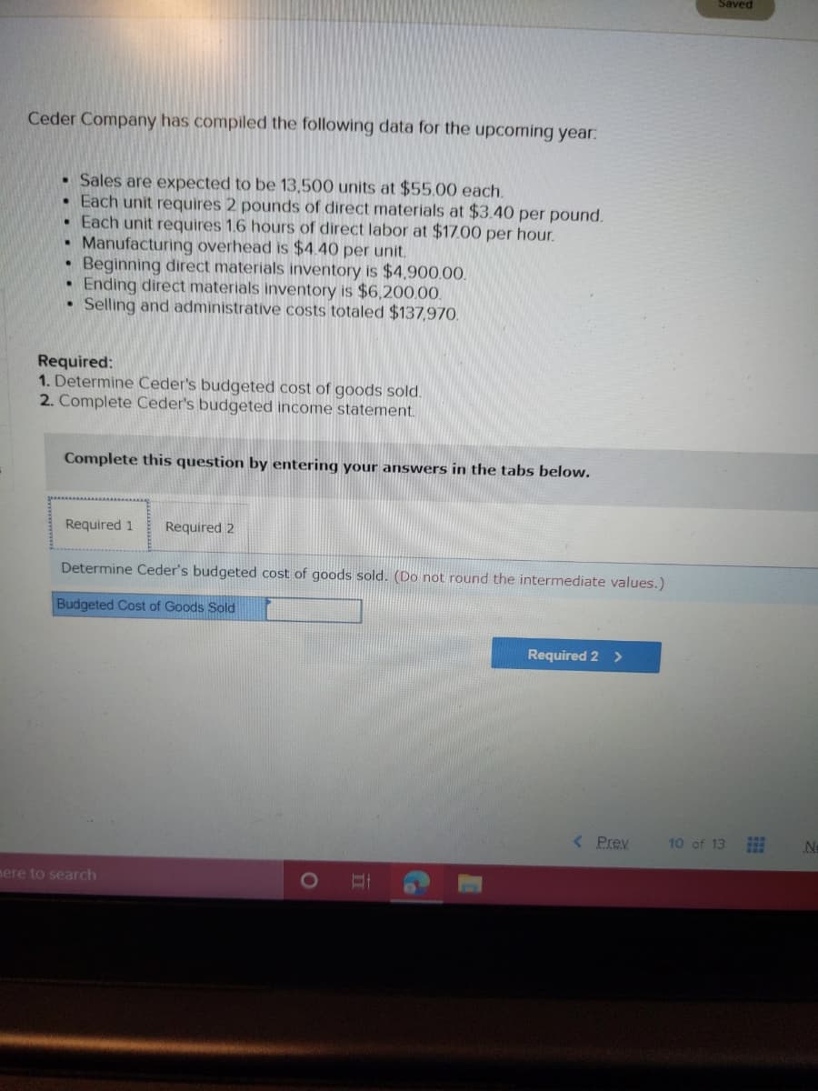 Saved
Ceder Company has compiled the following data for the upcoming year:
• Sales are expected to be 13,500 units at $55.00 each.
• Each unit requires 2 pounds of direct materials at $3.40 per pound.
• Each unit requires 1.6 hours of direct labor at $17.00 per hour.
Manufacturing overhead is $4.40 per unit.
Beginning direct materials inventory is $4,900.00.
• Ending direct materials inventory is $6,200.00.
Selling and administrative costs totaled $137,970.
Required:
1. Determine Ceder's budgeted cost of goods sold.
2. Complete Ceder's budgeted income statement.
Complete this question by entering your answers in the tabs below.
Required 1
Required 2
Determine Ceder's budgeted cost of goods sold. (Do not round the intermediate values.)
Budgeted Cost of Goods Sold
Required 2 >
( Prev
10 of 13
No
mere to search
