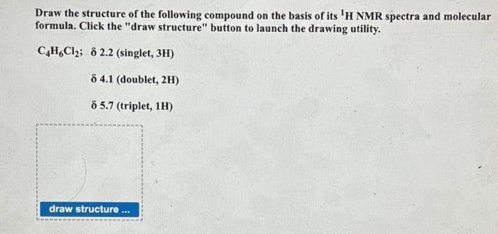 Draw the structure of the following compound on the basis of its 'H NMR spectra and molecular
formula. Click the "draw structure" button to launch the drawing utility.
C4H6Cl₂; 8 2.2 (singlet, 3H)
8 4.1 (doublet, 2H)
8 5.7 (triplet, 1H)
draw structure...