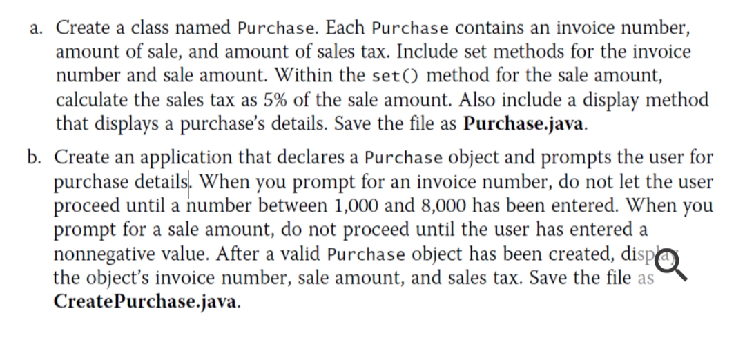 a. Create a class named Purchase. Each Purchase contains an invoice number,
amount of sale, and amount of sales tax. Include set methods for the invoice
number and sale amount. Within the set() method for the sale amount,
calculate the sales tax as 5% of the sale amount. Also include a display method
that displays a purchase's details. Save the file as Purchase.java.
b. Create an application that declares a Purchase object and prompts the user for
purchase details. When you prompt for an invoice number, do not let the user
proceed until a number between 1,000 and 8,000 has been entered. When you
prompt for a sale amount, do not proceed until the user has entered a
nonnegative value. After a valid Purchase object has been created, dispO
the object's invoice number, sale amount, and sales tax. Save the file as
CreatePurchase.java.
