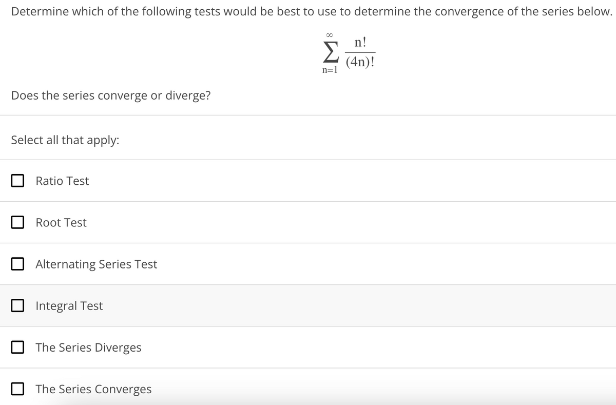 Determine which of the following tests would be best to use to determine the convergence of the series below.
Does the series converge or diverge?
Select all that apply:
Ratio Test
Root Test
Alternating Series Test
Integral Test
The Series Diverges
The Series Converges
∞
Σ
n=1
n!
(4n)!