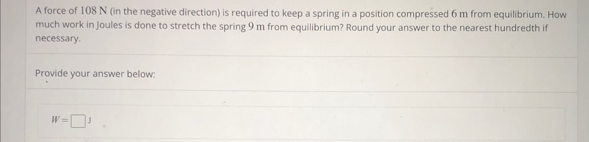 A force of 108 N (in the negative direction) is required to keep a spring in a position compressed 6 m from equilibrium. How
much work in Joules is done to stretch the spring 9 m from equilibrium? Round your answer to the nearest hundredth if
necessary.
Provide your answer below:
W =
J