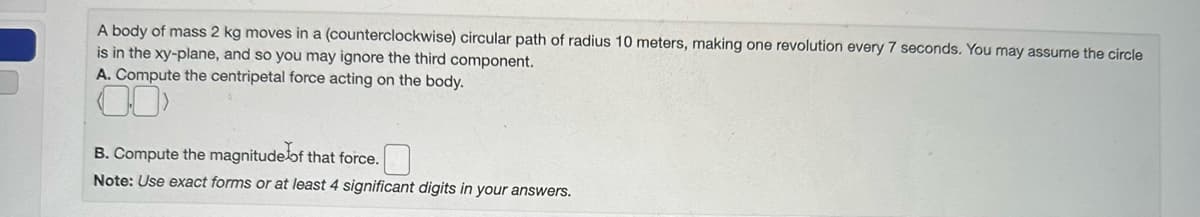 A body of mass 2 kg moves in a (counterclockwise) circular path of radius 10 meters, making one revolution every 7 seconds. You may assume the circle
is in the xy-plane, and so you may ignore the third component.
A. Compute the centripetal force acting on the body.
B. Compute the magnitude of that force.
Note: Use exact forms or at least 4 significant digits in your answers.