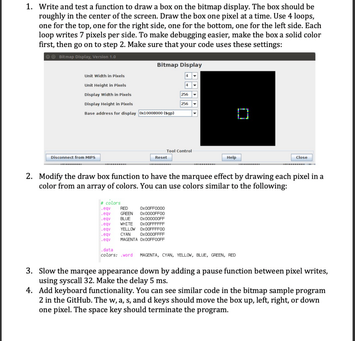 1. Write and test a function to draw a box on the bitmap display. The box should be
roughly in the center of the screen. Draw the box one pixel at a time. Use 4 loops,
one for the top, one for the right side, one for the bottom, one for the left side. Each
loop writes 7 pixels per side. To make debugging easier, make the box a solid color
first, then go on to step 2. Make sure that your code uses these settings:
Bitmap Display, Version 1.0
Unit Width in Pixels
Unit Height in Pixels
Display Width in Pixels
Display Height in Pixels
Base address for display 0x10008000 ($gp)
Disconnect from MIPS
Bitmap Display
FAVERE
Reset
# colors
.eqv
.eqv
RED
GREEN
.eqv BLUE
.eqv WHITE Ox00FFFFFF
.eqv YELLOW
Ox00FFFF00
.eqv
CYAN
0x0000FFFF
.eqv
MAGENTA Ox00FF00FF
4
Ox00FF0000
0x0000FF00
0x000000FF
256
256
Tool Control
Help
2. Modify the draw box function to have the marquee effect by drawing each pixel in a
color from an array of colors. You can use colors similar to the following:
D
.data
colors: .word MAGENTA, CYAN, YELLOW, BLUE, GREEN, RED
Close
3. Slow the marqee appearance down by adding a pause function between pixel writes,
using syscall 32. Make the delay 5 ms.
4. Add keyboard functionality. You can see similar code in the bitmap sample program
2 in the GitHub. The w, a, s, and d keys should move the box up, left, right, or down
one pixel. The space key should terminate the program.