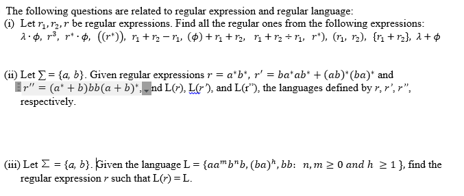 The following questions are related to regular expression and regular language:
(1) Let 1₁, 12, r be regular expressions. Find all the regular ones from the following expressions:
λ·¢, r³, r* • , ((rº)), 1₁ + 1₂ −1₁, ($) +1₁+1₂, 1₁+1₂+1₁, r*), (1₁, 1₂), {1₁ +r₂}, λ + Ø
(11) Let Σ = {a, b}. Given regular expressions r = a*b*, r' = ba* ab* + (ab)*(ba)* and
r" = (a + b)bb(a + b)*. _nd L(r). L(r), and L(r), the languages defined by r, r', r".
respectively.
(iii) Let Σ = {a, b}. Given the language L = {aam bnb, (ba), bb: n,m≥ 0 and h ≥ 1 }, find the
regular expression such that L(x) = L.