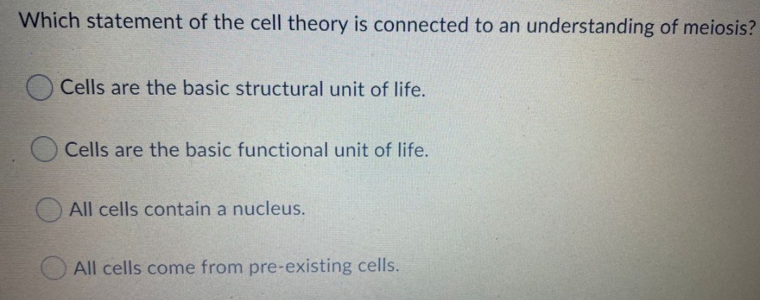 Which statement of the cell theory is connected to an understanding of meiosis?
Cells are the basic structural unit of life.
Cells are the basic functional unit of life.
All cells contain a nucleus.
All cells come from pre-existing cells.