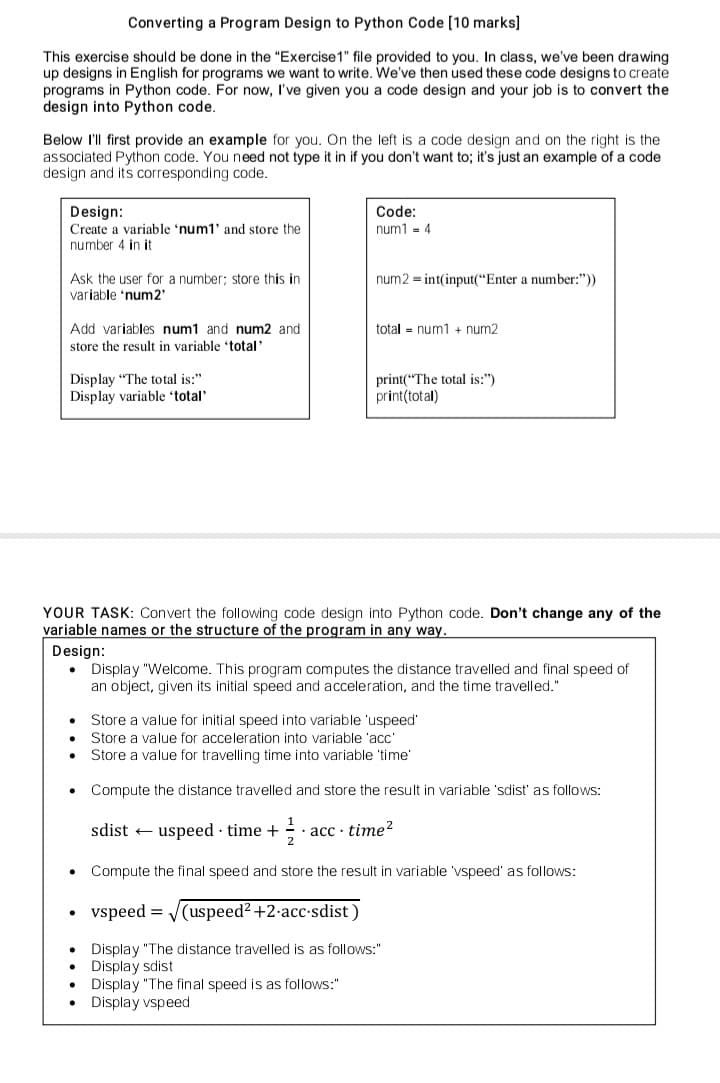 Converting a Program Design to Python Code [10 marks]
This exercise should be done in the "Exercise 1" file provided to you. In class, we've been drawing
up designs in English for programs we want to write. We've then used these code designs to create
programs in Python code. For now, I've given you a code design and your job is to convert the
design into Python code.
Below I'll first provide an example for you. On the left is a code design and on the right is the
associated Python code. You need not type it in if you don't want to; it's just an example of a code
design and its corresponding code.
Design:
Create a variable 'num1' and store the
number 4 in it.
Ask the user for a number; store this in
variable 'num2'
Add variables num1 and num2 and
store the result in variable 'total'
Display "The total is:"
Display variable 'total'
Code:
num1 = 4
num2= int(input("Enter a number:"))
total num1 + num2
print("The total is:")
print(total)
YOUR TASK: Convert the following code design into Python code. Don't change any of the
variable names or the structure of the program in any way.
Design:
Display "Welcome. This program computes the distance travelled and final speed of
an object, given its initial speed and acceleration, and the time travelled."
• Store a value for initial speed into variable 'uspeed'
Store a value for acceleration into variable 'acc'
Store a value for travelling time into variable 'time'
• Compute the distance travelled and store the result in variable 'sdist' as follows:
sdistuspeed. time + 7/213
acc-time²
• Compute the final speed and store the result in variable 'vspeed' as follows:
vspeed=√√(uspeed² +2.acc-sdist)
Display "The distance travelled is as follows:"
Display sdist.
Display "The final speed is as follows:"
Display vspeed