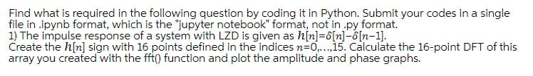 Find what is required in the following question by coding it in Python. Submit your codes in a single
file in .ipynb format, which is the "jupyter notebook" format, not in .py format.
1) The impulse response of a system with LZD is given as h[n]=8[n]-[n-1].
Create the h[n] sign with 16 points defined in the indices n=0,...,15. Calculate the 16-point DFT of this
array you created with the fft() function and plot the amplitude and phase graphs.