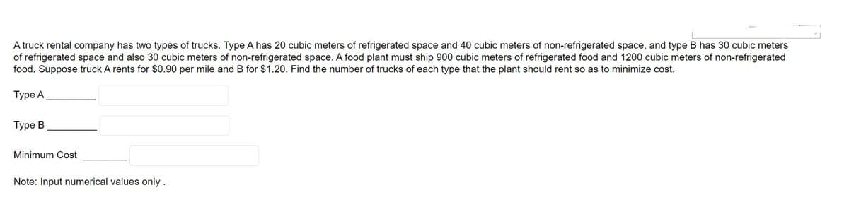 A truck rental company has two types of trucks. Type A has 20 cubic meters of refrigerated space and 40 cubic meters of non-refrigerated space, and type B has 30 cubic meters
of refrigerated space and also 30 cubic meters of non-refrigerated space. A food plant must ship 900 cubic meters of refrigerated food and 1200 cubic meters of non-refrigerated
food. Suppose truck A rents for $0.90 per mile and B for $1.20. Find the number of trucks of each type that the plant should rent so as to minimize cost.
Type A
Type B
Minimum Cost
Note: Input numerical values only.