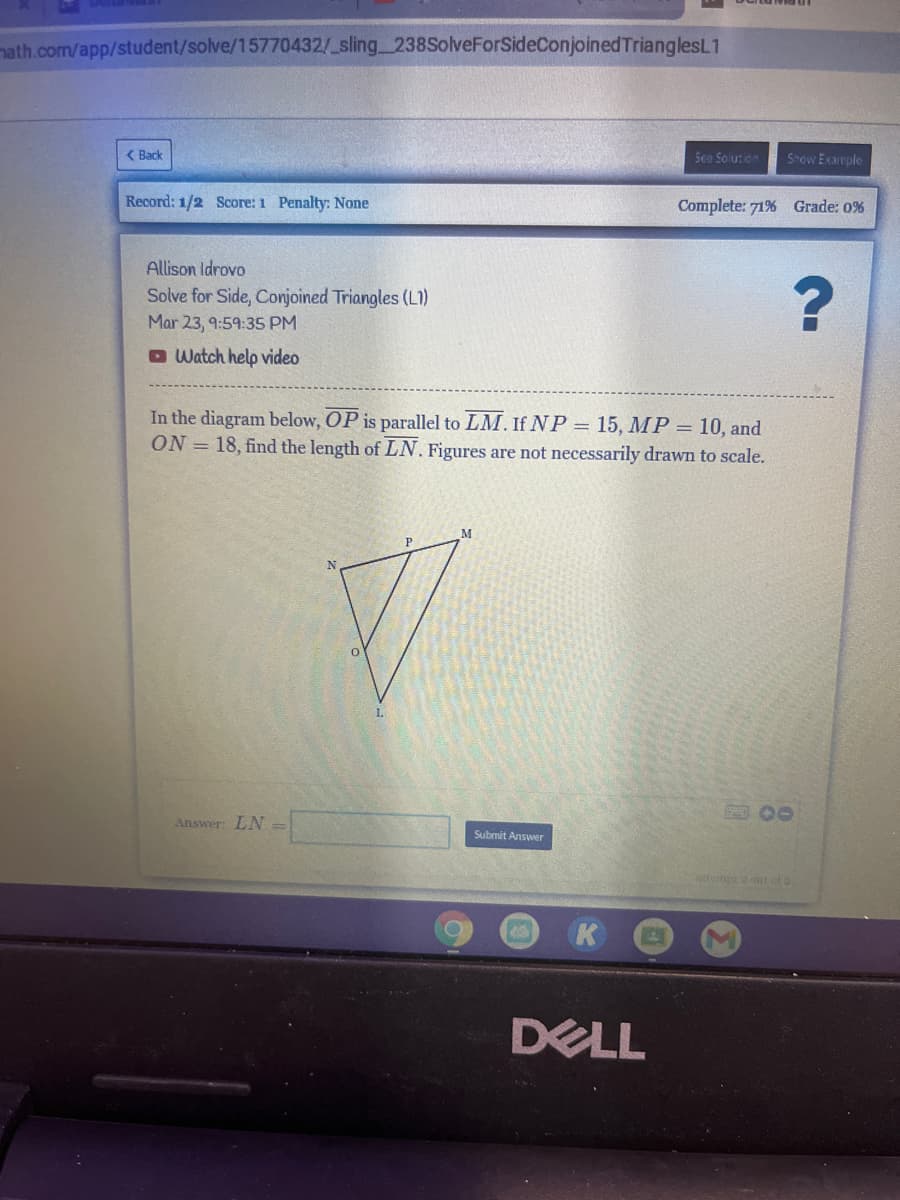 nath.com/app/student/solve/15770432/ sling 238SolveForSideConjoined TrianglesL1
( Back
See Solurion
Show Example
Record: 1/2 Score: 1 Penalty: None
Complete: 71% Grade: 0%
Allison Idrovo
Solve for Side, Conjoined Triangles (L1)
Mar 23, 9:59:35 PM
O Watch help video
In the diagram below, OP is parallel to LM. If NP = 15, MP = 10, and
ON = 18, find the length of LN. Figures are not necessarily drawn to scale.
Answer: LN =
Submit Answer
attem t ofe
DELL
