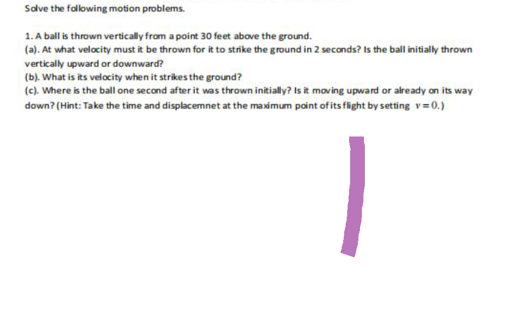 Solve the following motion problems.
1. A ball is thrown vertically from a point 30 feet above the ground.
(a). At what velocity must it be thrown for it to strike the ground in 2 seconds? Is the ball initially thrown
vertically upward or downward?
(b). What is its velocity when it strikes the ground?
(c). Where is the ball one second after it was thrown initially? Is it moving upward or already on its way
down? (Hint: Take the time and displacemnet at the maximum point of its flight by setting v=0.)
|