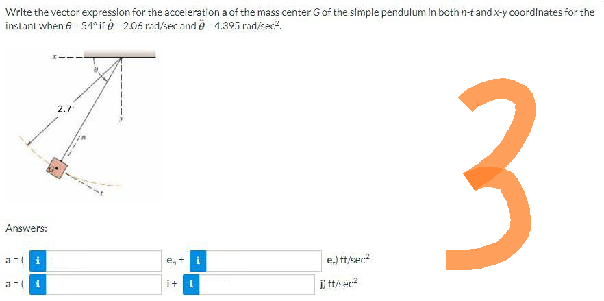 Write the vector expression for the acceleration a of the mass center G of the simple pendulum in both n-t and x-y coordinates for the
instant when 0 = 54° if 0 = 2.06 rad/sec and 0= 4.395 rad/sec².
Answers:
a = (i
a = ( i
2.7'
C
i+ i
Me
e) ft/sec²
j) ft/sec²
3