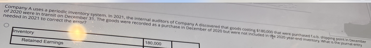 Company A uses a periodic inventory system. In 2021, the internal auditors of Company A discovered that goods costing $180,000 that were purchased f.o.b. shipping point in December
of 2020 were in transit on December 31. The goods were recorded as a purchase in December of 2020 but were not included in the 2020 year-end inventory. What is the journal entry
needed in 2021 to correct the error?
Inventory
Retained Earnings
180,000