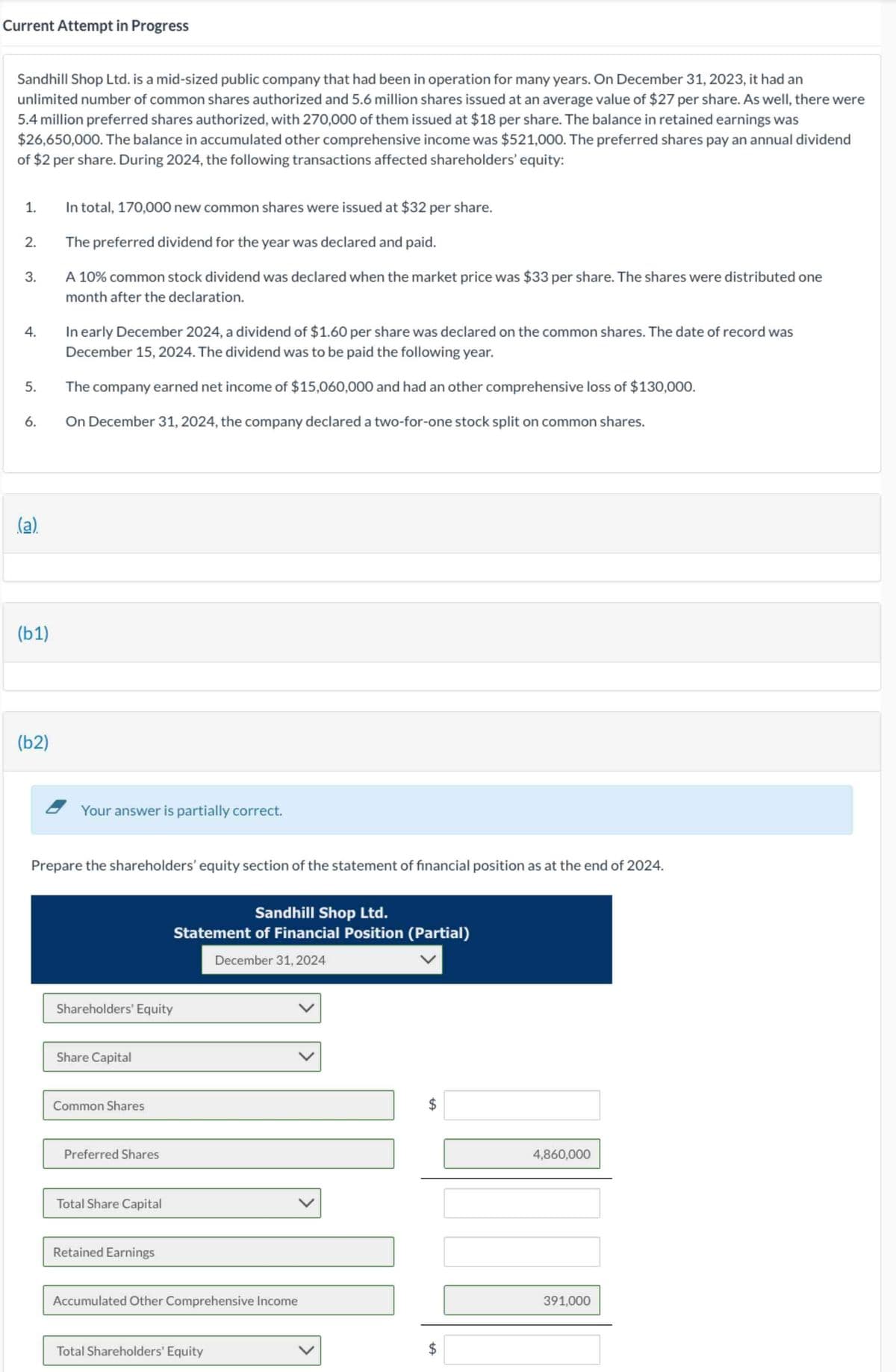 Current Attempt in Progress
Sandhill Shop Ltd. is a mid-sized public company that had been in operation for many years. On December 31, 2023, it had an
unlimited number of common shares authorized and 5.6 million shares issued at an average value of $27 per share. As well, there were
5.4 million preferred shares authorized, with 270,000 of them issued at $18 per share. The balance in retained earnings was
$26,650,000. The balance in accumulated other comprehensive income was $521,000. The preferred shares pay an annual dividend
of $2 per share. During 2024, the following transactions affected shareholders' equity:
1.
2.
3.
4.
5.
6.
(a)
(b1)
(b2)
In total, 170,000 new common shares were issued at $32 per share.
The preferred dividend for the year was declared and paid.
A 10% common stock dividend was declared when the market price was $33 per share. The shares were distributed one
month after the declaration.
In early December 2024, a dividend of $1.60 per share was declared on the common shares. The date of record was
December 15, 2024. The dividend was to be paid the following year.
The company earned net income of $15,060,000 and had an other comprehensive loss of $130,000.
On December 31, 2024, the company declared a two-for-one stock split on common shares.
Your answer is partially correct.
Prepare the shareholders' equity section of the statement of financial position as at the end of 2024.
Shareholders' Equity
Share Capital
Common Shares
Preferred Shares
Total Share Capital
Sandhill Shop Ltd.
Statement of Financial Position (Partial)
December 31, 2024
Retained Earnings
Accumulated Other Comprehensive Income
Total Shareholders' Equity
tA
tA
$
860,000
391,000