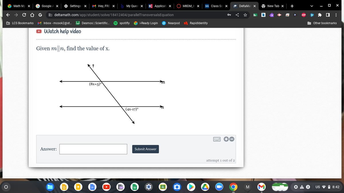 O
Math My X
→ C
LCS Bookmarks
C D
Google A X
Settings X M Hey, FRE X b My Quest x NC Applicati X
deltamath.com/app/student/solve/18412404/parallel Transversals Equation
Inbox-mcook2@st... Desmos | Scientific... spotifly
Watch help video
G
Given m|n, find the value of x.
Answer:
TIER
t
(8x+5)°
(4x-17)°
i-Ready Login
Submit Answer
m
Nearpod
M8DM_In X
SIS Class Sc X
RapidIdentity
w
OT
attempt 1 out of 2
O
DeltaMat x
O
New Tab X
x
+
ABP
M MOAⓇ
X
Other bookmarks
US 8:42