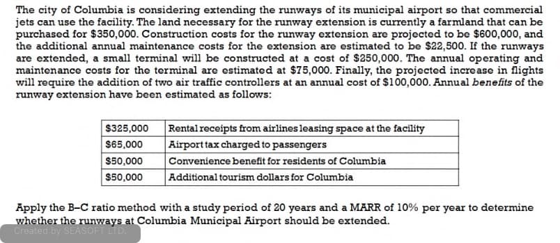 The city of Columbia is considering extending the runways of its municipal airport so that commercial
jets can use the facility. The land necessary for the runway extension is currently a farmland that can be
purchased for $350,000. Construction costs for the runway extension are projected to be $600,000, and
the additional annual maintenance costs for the extension are estimated to be $22,500. If the runways
are extended, a small terminal will be constructed at a cost of $250,000. The annual operating and
maintenance costs for the terminal are estimated at $75,000. Finally, the projected increase in flights
will require the addition of two air traffic controllers at an annual cost of $100,000. Annual benefits of the
runway extension have been estimated as follows:
$325,000
$65,000
$50,000
$50,000
Rental receipts from airlines leasing space at the facility
Airport tax charged to passengers
Convenience benefit for residents of Columbia
Additional tourism dollars for Columbia
Apply the B-C ratio method with a study period of 20 years and a MARR of 10% per year to determine
whether the runways at Columbia Municipal Airport should be extended.
Created by SEASOFT LTD.