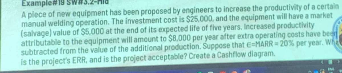 Example#19 SW#
A piece of new equipment has been proposed by engineers to increase the productivity of a certain
manual welding operation. The investment cost is $25,000, and the equipment will have a market
(salvage) value of $5,000 at the end of its expected life of five years. Increased productivity
attributable to the equipment will amount to $8,000 per year after extra operating costs have been
subtracted from the value of the additional production. Suppose that E=MARR= 20% per year. Wha
is the project's ERR, and is the project acceptable? Create a Cashflow diagram.
IND