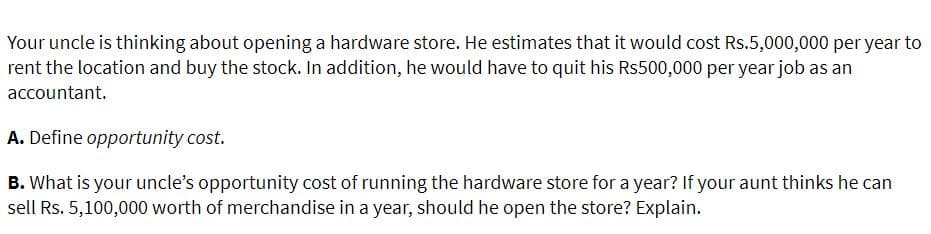 Your uncle is thinking about opening a hardware store. He estimates that it would cost Rs.5,000,000 per year to
rent the location and buy the stock. In addition, he would have to quit his Rs500,000 per year job as an
accountant.
A. Define opportunity cost.
B. What is your uncle's opportunity cost of running the hardware store for a year? If your aunt thinks he can
sell Rs. 5,100,000 worth of merchandise in a year, should he open the store? Explain.
