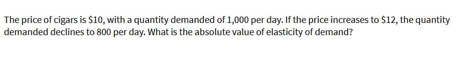 The price of cigars is $10, with a quantity demanded of 1,000 per day. If the price increases to $12, the quantity
demanded declines to 800 per day. What is the absolute value of elasticity of demand?
