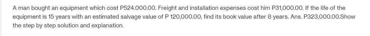 A man bought an equipment which cost P524.000.00. Freight and installation expenses cost him P31,000.00. If the life of the
equipment is 15 years with an estimated salvage value of P 120,000.00, find its book value after 8 years. Ans. P323,000.00.Show
the step by step solution and explanation.