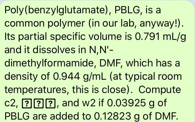 Poly(benzylglutamate), PBLG, is a
common polymer (in our lab, anyway!).
Its partial specific volume is 0.791 mL/g
and it dissolves in N,N'-
dimethylformamide, DMF, which has a
density of 0.944 g/mL (at typical room
temperatures, this is close). Compute
c2, 222, and w2 if 0.03925 g of
PBLG are added to 0.12823 g of DMF.
