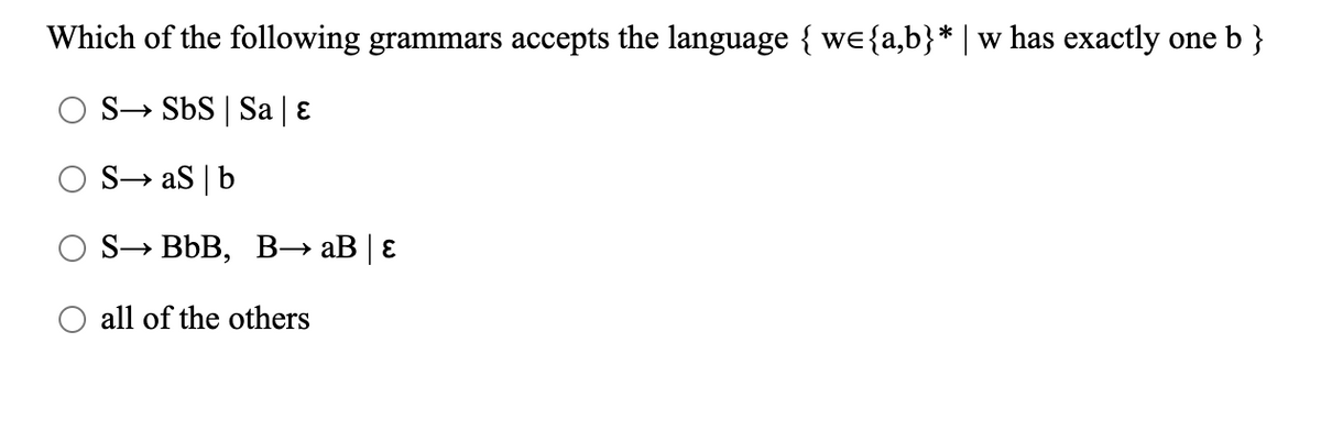 Which of the following grammars accepts the language { we{a,b}* | w has exactly one b }
S→ SbS | Sa | ɛ
S→ aS |b
S→ BbB, B-→→ aB | E
all of the others
