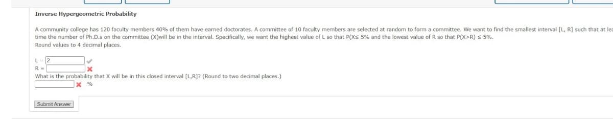 Inverse Hypergeometric Probability
A community college has 120 faculty members 40% of them have earned doctorates. A committee of 10 faculty members are selected at random to form a committee. We want to find the smallest interval [L, R] such that at lea
time the number of Ph.D.s on the committee (X)will be in the interval. Specifically, we want the highest value of L so that P(X ≤ 5% and the lowest value of R so that P(X>R) ≤ 5%.
Round values to 4 decimal places.
L=2
R =>
What is the probability that X will be in this closed interval [L,R]? (Round to two decimal places.)
* %
Submit Answer