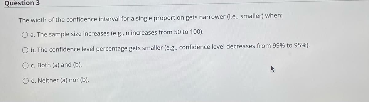 Question 3
The width of the confidence interval for a single proportion gets narrower (i.e., smaller) when:
O a. The sample size increases (e.g., n increases from 50 to 100).
O b. The confidence level percentage gets smaller (e.g., confidence level decreases from 99% to 95%).
O c. Both (a) and (b).
d. Neither (a) nor (b).
