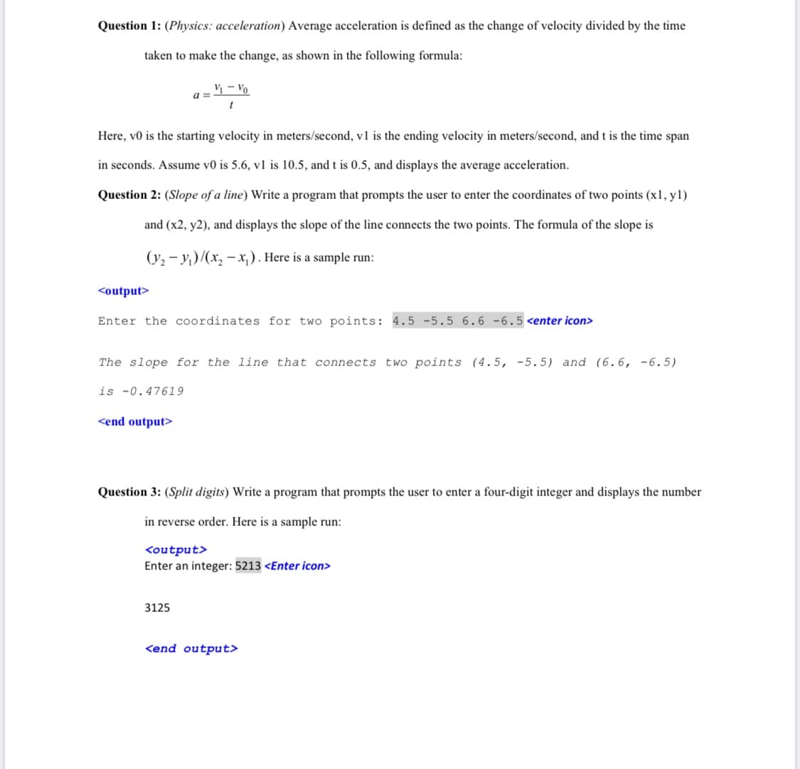 Question 1: (Physics: acceleration) Average acceleration is defined as the change of velocity divided by the time
taken to make the change, as shown in the following formula:
V – Vo
a =
Here, v0 is the starting velocity in meters/second, v1 is the ending velocity in meters/second, and t is the time span
in seconds. Assume v0 is 5.6, v1 is 10.5, and t is 0.5, and displays the average acceleration.
Question 2: (Slope of a line) Write a program that prompts the user to enter the coordinates of two points (x1, yl)
and (x2, y2), and displays the slope of the line connects the two points. The formula of the slope is
(y2 - y,)/(x, - x,). Here is a sample run:
<output>
Enter the coordinates for two points: 4.5 -5.5 6.6 -6.5 <enter icon>
The slope for the line that connects two points (4.5, -5.5) and (6.6, -6.5)
is -0.47619
<end output>
Question 3: (Split digits) Write a program that prompts the user to enter a four-digit integer and displays the number
in reverse order. Here is a sample run:
<output>
Enter an integer: 5213 <Enter icon>
3125
<end output>
